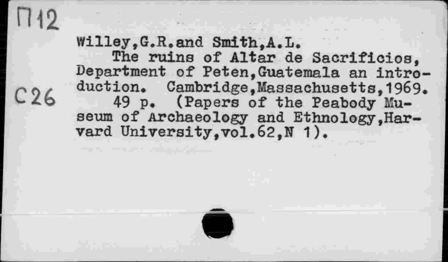 ﻿П12
С26
Willey,G.R.and Smith,A.L.
The ruins of Altar de Sacrificios, Department of Peten,Guatemala an introduction. Cambridge »Massachusetts,1969.
49 p. (Papers of the Peabody Museum of Archaeology and Ethnology,Harvard University,vol.62,N 1).